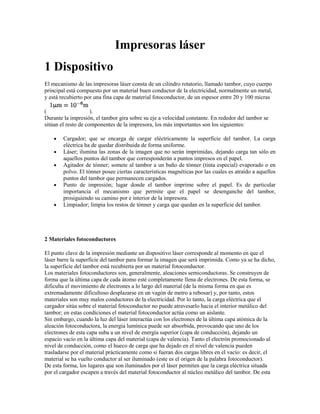 Impresoras láser
1 Dispositivo
El mecanismo de las impresoras láser consta de un cilindro rotatorio, llamado tambor, cuyo cuerpo
principal está compuesto por un material buen conductor de la electricidad, normalmente un metal,
y está recubierto por una fina capa de material fotoconductor, de un espesor entre 20 y 100 micras

(                    ).
Durante la impresión, el tambor gira sobre su eje a velocidad constante. En rededor del tambor se
sitúan el resto de componentes de la impresora, los más importantes son los siguientes:

        Cargador; que se encarga de cargar eléctricamente la superficie del tambor. La carga
        eléctrica ha de quedar distribuida de forma uniforme.
        Láser; ilumina las zonas de la imagen que no serán imprimidas, dejando carga tan sólo en
        aquellos puntos del tambor que corresponderán a puntos impresos en el papel.
        Agitador de tónner; somete al tambor a un baño de tónner (tinta especial) evaporado o en
        polvo. El tónner posee ciertas características magnéticas por las cuales es atraído a aquellos
        puntos del tambor que permanecen cargados.
        Punto de impresión; lugar donde el tambor imprime sobre el papel. Es de particular
        importancia el mecanismo que permite que el papel se desenganche del tambor,
        prosiguiendo su camino por e interior de la impresora.
        Limpiador; limpia los restos de tónner y carga que quedan en la superficie del tambor.




2 Materiales fotoconductores

El punto clave de la impresión mediante un dispositivo láser corresponde al momento en que el
láser barre la superficie del tambor para formar la imagen que será imprimida. Como ya se ha dicho,
la superficie del tambor está recubierta por un material fotoconductor.
Los materiales fotoconductores son, generalmente, aleaciones semiconductoras. Se construyen de
forma que la última capa de cada átomo esté completamente llena de electrones. De esta forma, se
dificulta el movimiento de electrones a lo largo del material (de la misma forma en que es
extremadamente dificultoso desplazarse en un vagón de metro a rebosar) y, por tanto, estos
materiales son muy malos conductores de la electricidad. Por lo tanto, la carga eléctrica que el
cargador sitúa sobre el material fotoconductor no puede atravesarlo hacia el interior metálico del
tambor; en estas condiciones el material fotoconductor actúa como un aislante.
Sin embargo, cuando la luz del láser interactúa con los electrones de la última capa atómica de la
aleación fotoconductora, la energía lumínica puede ser absorbida, provocando que uno de los
electrones de esta capa suba a un nivel de energía superior (capa de conducción), dejando un
espacio vacío en la última capa del material (capa de valencia). Tanto el electrón promocionado al
nivel de conducción, como el hueco de carga que ha dejado en el nivel de valencia pueden
trasladarse por el material prácticamente como si fueran dos cargas libres en el vacío: es decir, el
material se ha vuelto conductor al ser iluminado (este es el origen de la palabra fotoconductor).
De esta forma, los lugares que son iluminados por el láser permiten que la carga eléctrica situada
por el cargador escapen a través del material fotoconductor al núcleo metálico del tambor. De esta
 