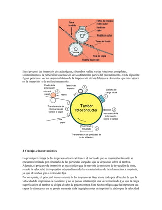 En el proceso de impresión de cada página, el tambor realiza varias rotaciones completas,
sincronizando a la perfección la actuación de las diferentes partes del procedimiento. En la siguiente
figura podemos ver un esquema básico de la disposición de los diferentes elementos que intervienen
en la impresión y de su funcionamiento:




4 Ventajas e inconvenientes

La principal ventaja de las impresoras láser estriba en el hecho de que su resolución tan sólo se
encuentra limitada por el tamaño de las partículas cargadas que se depositan sobre el tambor.
Además, el proceso de impresión es más rápido que la mayoría de métodos de inyección de tinta,
siendo la velocidad de impresión independiente de las características de la información a imprimir,
ya que el tambor gira a velocidad fija.
Por otra parte, el principal inconveniente de las impresoras láser viene dado por el hecho de que la
velocidad de impresión es constante, y no se puede interrumpir una vez comenzado (ya que la carga
superficial en el tambor se disipa al cabo de poco tiempo). Este hecho obliga a que la impresora sea
capaz de almacenar en su propia memoria toda la página antes de imprimirla, dado que la velocidad
 