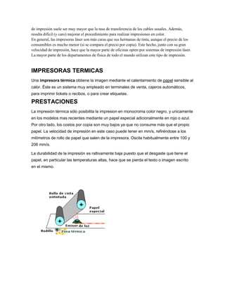 de impresión suele ser muy mayor que la tasa de transferencia de los cables usuales. Además,
resulta difícil (y caro) mejorar el procedimiento para realizar impresiones en color.
En general, las impresoras láser son más caras que sus hermanas de tinta, aunque el precio de los
consumibles es mucho menor (si se compara el precio por copia). Este hecho, junto con su gran
velocidad de impresión, hace que la mayor parte de oficinas opten por sistemas de impresión láser.
La mayor parte de los departamentos de física de todo el mundo utilizan este tipo de impresión.


IMPRESORAS TERMICAS
Una impresora térmica obtiene la imagen mediante el calentamiento de papel sensible al
calor. Éste es un sistema muy empleado en terminales de venta, cajeros automáticos,
para imprimir tickets o recibos, o para crear etiquetas.

PRESTACIONES
La impresión térmica sólo posibilita la impresion en monocroma color negro, y unicamente
en los modelos mas recientes mediante un papel especial adicionalmente en rojo o azul.
Por otro lado, los costos por copia son muy bajos ya que no consume más que el propio
papel. La velocidad de impresión en este caso puede tener en mm/s, refiréndose a los
milímetros de rollo de papel que salen de la impresora. Oscila habitualmente entre 100 y
206 mm/s.

La durabilidad de la impresión es raltivamente baja puesto que el desgaste que tiene el
papel, en particular las temperaturas altas, hace que se pierda el texto o imagen escrito
en el mismo.
 