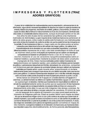 I M P R E S O R A S Y P L O T T E R S (TRAZ
             ADORES GRÁFICOS)


     A pesar de la multiplicidad de mediosexistentes para la presentación y almacenamien-to de
información, sigue siendo necesaria laposibilidad de disponer de copias en papel de losdatos de
   entrada, listados de programas, resul-tados de análisis, gráficos y documentos. En elcaso de
  copias de datos alfanuméricos lo másconveniente es el uso de una impresora. Dentrode este
 área existe un considerable abanico deopciones, aunque el principal cambio en los últi-
        mos años ha sido el paso de los caracteres tipo-gráficos a las impresoras
matriciales de distintostipos. La gran mayoría de las modernas impre-soras pertenecen al
último de estos grupos, enlos cuales la salida está formada por una matrizde puntos
 que cubre el área de impresión de unaforma similar a la que los pixels forman las imá-genes en
    la pantalla. En las impresoras en blan-co y negro cada uno de estos puntos se activa
        odesactiva para determinar la forma del carácter ola imagen gráfica, y la calidad de la
       impresióndepende de la densidad con que estos puntosestén espaciados. La principal
  diferencia entrelas impresoras de un tipo u otro está constituidapor el modo en que
      se imprimen estos puntos enel papel.Las impresoras que se usaban con lasantiguas
          computadoras se basaban en principiossimilares a las de la máquina de
    escribir,mediante el uso de caracteres tipográficos estampados sobre un
    material metálico y queescribían mediante la presión de éstos sobre uncartucho
         impregnado de tinta. Estas impresoraslineales podían realizar impresiones de
  textosvoluminosos con bastante rapidez, pero estabanmuy limitadas para la impresión
de gráficos. Lasimpresoras daisywheel and thimble, derivadasde las anteriores, compartían
 sus limitaciones,pero eran capaces de suministrar trabajos demayor calidad.Las impresoras
       matriciales por impacto sehan usado durante años, proporcionando un sis-tema
  relativamente barato para conseguir impre-siones de una calidad razonable, tanto para tex-tos
 como para gráficos. La cabeza impresorapuede desplazar una o más filas verticales deagujas,
     cada una de las cuales puede proyectar-se hacia el papel para producir un punto. Los sis-
        temas típicos se componen de 9 agujas en unasola columna o 24 agujas en 3
 columnas. La cali-dad borrador se obtiene con rapidez imprimiendolas agujas sin que éstas
     se superpongan enabsoluto, mientras que impresiones de mayorcalidad se obtienen al
 simular los caracteresmediante series de puntos que se superponen.En las impresoras
         de 9 agujas esto se consiguemediante una pasada doble por línea con unpequeño
  desplazamiento entre ellas, lo que per-mite imágenes más densas y precisas. Se
pue-den usar varios tipos de letras y una gran varie-dad de caracteres. El control de cada
      una de lasagujas de la cabeza de impresión a su paso porel papel permite la
   impresión de imágenes gráfi-cas. Éstas se pueden definir como mapas de bitsen
     los que se almacena la imagen como un con- junto continuo de puntos que cubren todo el
   áreade impresión y que puede enviarse a la impreso-ra como un solo barrido de pantalla que
   convier-te directamente un pixel de la pantalla en una omás puntos de la impresora. A veces,
   las imáge-nes vectoriales (como planos de ingeniería) pue-den convertirse en mapas de
   bits mediante unprograma instalado en el ordenador o la impre-sora.Las impresoras láser,
   que depositan suspuntos electrostáticamente, de forma parecida alas fotocopiadoras,
 
