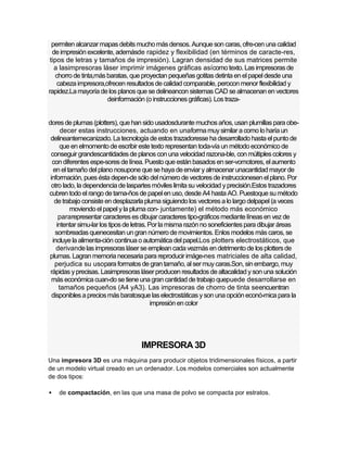 permiten alcanzar mapas debits mucho más densos. Aunque son caras, ofre-cen una calidad
  de impresión excelente, ademásde rapidez y flexibilidad (en términos de caracte-res,
 tipos de letras y tamaños de impresión). Lagran densidad de sus matrices permite
   a lasimpresoras láser imprimir imágenes gráficas asícomo texto. Las impresoras de
   chorro de tinta,más baratas, que proyectan pequeñas gotitas detinta en el papel desde una
    cabeza impresora,ofrecen resultados de calidad comparable, perocon menor flexibilidad y
rapidez.La mayoría de los planos que se delineancon sistemas CAD se almacenan en vectores
                       deinformación (o instrucciones gráficas). Los traza-


dores de plumas (plotters), que han sido usadosdurante muchos años, usan plumillas para obe-
      decer estas instrucciones, actuando en unaforma muy similar a como lo haría un
 delineantemecanizado. La tecnología de estos trazadoresse ha desarrollado hasta el punto de
     que en elmomento de escribir este texto representan toda-vía un método económico de
 conseguir grandescantidades de planos con una velocidad razona-ble, con múltiples colores y
  con diferentes espe-sores de línea. Puesto que están basados en ser-vomotores, el aumento
   en el tamaño del plano nosupone que se haya de enviar y almacenar unacantidad mayor de
 información, pues ésta depen-de sólo del número de vectores de instruccionesen el plano. Por
  otro lado, la dependencia de laspartes móviles limita su velocidad y precisión.Estos trazadores
cubren todo el rango de tama-ños de papel en uso, desde A4 hasta AO. Puestoque su método
   de trabajo consiste en desplazarla pluma siguiendo los vectores a lo largo delpapel (a veces
          moviendo el papel y la pluma con- juntamente) el método más económico
     pararepresentar caracteres es dibujar caracteres tipo-gráficos mediante líneas en vez de
    intentar simu-lar los tipos de letras. Por la misma razón no soneficientes para dibujar áreas
    sombreadas quenecesitan un gran número de movimientos. Enlos modelos más caros, se
  incluye la alimenta-ción continua o automática del papel.Los plotters electrostáticos, que
    derivande las impresoras láser se emplean cada vezmás en detrimento de los plotters de
plumas. Lagran memoria necesaria para reproducir imáge-nes matriciales de alta calidad,
   perjudica su usopara formatos de gran tamaño, al ser muy caras.Son, sin embargo, muy
 rápidas y precisas. Lasimpresoras láser producen resultados de altacalidad y son una solución
  más económica cuan-do se tiene una gran cantidad de trabajo quepuede desarrollarse en
     tamaños pequeños (A4 yA3). Las impresoras de chorro de tinta seencuentran
  disponibles a precios más baratosque las electrostáticas y son una opción econó-mica para la
                                            impresión en color




                                    IMPRESORA 3D
Una impresora 3D es una máquina para producir objetos tridimensionales físicos, a partir
de un modelo virtual creado en un ordenador. Los modelos comerciales son actualmente
de dos tipos:

   de compactación, en las que una masa de polvo se compacta por estratos.
 