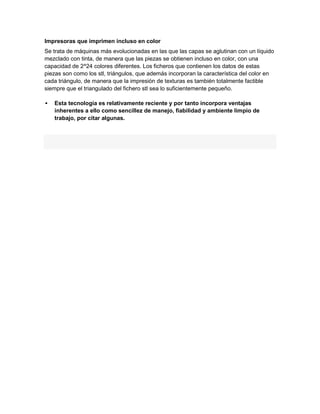 Impresoras que imprimen incluso en color
Se trata de máquinas más evolucionadas en las que las capas se aglutinan con un líquido
mezclado con tinta, de manera que las piezas se obtienen incluso en color, con una
capacidad de 2^24 colores diferentes. Los ficheros que contienen los datos de estas
piezas son como los stl, triángulos, que además incorporan la característica del color en
cada triángulo, de manera que la impresión de texturas es también totalmente factible
siempre que el triangulado del fichero stl sea lo suficientemente pequeño.

   Esta tecnología es relativamente reciente y por tanto incorpora ventajas
    inherentes a ello como sencillez de manejo, fiabilidad y ambiente limpio de
    trabajo, por citar algunas.
 