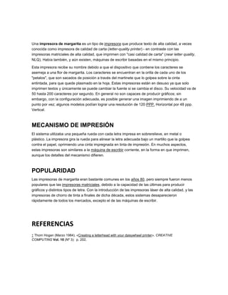 Una impresora de margarita es un tipo de impresora que produce texto de alta calidad, a veces
conocida como impresora de calidad de carta (letter-quality printer) - en contraste con las
impresoras matriciales de alta calidad, que imprimen con "casi calidad de carta" (near letter quality,
NLQ). Había también, y aún existen, máquinas de escribir basadas en el mismo principio.

Esta impresora recibe su nombre debido a que el dispositivo que contiene los caracteres se
asemeja a una flor de margarita. Los caracteres se encuentran en la orilla de cada uno de los
"petalos", que son sacados de posición a través del martinete que lo golpea sobre la cinta
entintada, para que quede plasmado en la hoja. Estas impresoras están en desuso ya que solo
imprimen textos y únicamente se puede cambiar la fuente si se cambia el disco. Su velocidad va de
50 hasta 200 caracteres por segundo. En general no son capaces de producir gráficos; sin
embargo, con la configuración adecuada, es posible generar una imagen imprimiendo de a un
punto por vez; algunos modelos podían lograr una resolución de 120 PPP. Horizontal por 48 ppp.
Vertical.



MECANISMO DE IMPRESIÓN
El sistema utilizaba una pequeña rueda con cada letra impresa en sobrerelieve, en metal o
plástico. La impresora gira la rueda para alinear la letra adecuada bajo un martillo que la golpea
contra el papel, oprimiendo una cinta impregnada en tinta de impresión. En muchos aspectos,
estas impresoras son similares a la máquina de escribir corriente, en la forma en que imprimen,
aunque los detalles del mecanismo difieren.



POPULARIDAD
Las impresoras de margarita eran bastante comunes en los años 80, pero siempre fueron menos
populares que las impresoras matriciales, debido a la capacidad de las últimas para producir
gráficos y distintos tipos de letra. Con la introducción de las impresoras láser de alta calidad, y las
impresoras de chorro de tinta a finales de dicha década, estos sistemas desaparecieron
rápidamente de todos los mercados, excepto el de las máquinas de escribir.




REFERENCIAS
↑ Thom Hogan (Marzo 1984). «Creating a letterhead with your daisywheel printer». CREATIVE
COMPUTING Vol. 10 (Nº 3): p. 202.
 