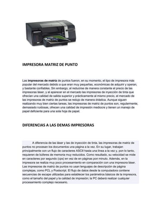 IMPRESORA MATRIZ DE PUNTO


Las impresoras de matriz de puntos fueron, en su momento, el tipo de impresora más
popular del mercado debido a que eran muy pequeñas, económicas de adquirir y operan,
y bastante confiables. Sin embargo, al reducirse de manera constante el precio de las
impresoras láser, y al aparecer en el mercado las impresoras de inyección de tinta que
ofrecían una calidad de salida superior y prácticamente al mismo precio, el mercado de
las impresoras de matriz de puntos se redujo de manera drástica. Aunque siguen
realizando muy bien ciertas tareas, las impresoras de matriz de puntos son, regularmente,
demasiado ruidosas, ofrecen una calidad de impresión mediocre y tienen un manejo de
papel deficiente para una sola hoja de papel.



DIFERENCIAS A LAS DEMAS IMPRESORAS



        A diferencia de las láser y las de inyección de tinta, las impresoras de matriz de
puntos no procesan los documentos una página a la vez. En su lugar, trabajan
principalmente con un flujo de caracteres ASCII hasta una línea a la vez y, pon lo tanto,
requieren de búferes de memoria muy reducidos. Como resultado, su velocidad se mide
en caracteres por segundo (cps) en vez de en páginas pon minuto. Además, en la
impresora se realiza muy poco procesamiento en comparación con una impresora láser.
Las impresoras de matriz de puntos no usan lenguajes de descripción de página
complejas, como PCL y Postscript. El flujo de datos desde la computadora contiene
secuencias de escape utilizadas para establecer los parámetros básicos de la impresora,
como el tamaño del papel y la calidad de impresión; la PC deberá realizar cualquier
procesamiento complejo necesario.
 