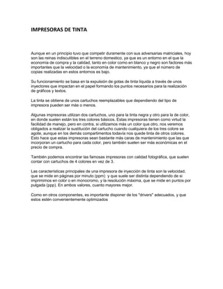 IMPRESORAS DE TINTA


Aunque en un principio tuvo que competir duramente con sus adversarias matriciales, hoy
son las reinas indiscutibles en el terreno domestico, ya que es un entorno en el que la
economía de compra y la calidad, tanto en color como en blanco y negro son factores más
importantes que la velocidad o la economía de mantenimiento, ya que el número de
copias realizadas en estos entornos es bajo.

Su funcionamiento se basa en la expulsión de gotas de tinta líquida a través de unos
inyectores que impactan en el papel formando los puntos necesarios para la realización
de gráficos y textos.

La tinta se obtiene de unos cartuchos reemplazables que dependiendo del tipo de
impresora pueden ser más o menos.

Algunas impresoras utilizan dos cartuchos, uno para la tinta negra y otro para la de color,
en donde suelen están los tres colores básicos. Estas impresoras tienen como virtud la
facilidad de manejo, pero en contra, si utilizamos más un color que otro, nos veremos
obligados a realizar la sustitución del cartucho cuando cualquiera de los tres colore se
agote, aunque en los demás compartimentos todavía nos quede tinta de otros colores.
Esto hace que estas impresoras sean bastante más caras de mantenimiento que las que
incorporan un cartucho para cada color, pero también suelen ser más económicas en el
precio de compra.

También podemos encontrar las famosas impresoras con calidad fotográfica, que suelen
contar con cartuchos de 4 colores en vez de 3.

Las características principales de una impresora de inyección de tinta son la velocidad,
que se mide en páginas por minuto (ppm) y que suele ser distinta dependiendo de si
imprimimos en color o en monocromo, y la resolución máxima, que se mide en puntos por
pulgada (ppp). En ambos valores, cuanto mayores mejor.

Como en otros componentes, es importante disponer de los "drivers" adecuados, y que
estos estén convenientemente optimizados
 
