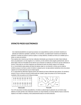 EFENCTO PIEZO ELECTRONICO


 Una material piezoeléctrico es aquel que produce una carga eléctrica cuando una tensión mecánica es
 aplicada (el material es apretado o estirado). Por el contrario, una deformación mecánica (el material se
expande o contrae) se produce cuando se aplica un campo eléctrico. El efecto se forma con cristales que no
tienen un centro de simetría.
Para explicar esto, tenemos que mirar las moléculas individuales que componen el cristal. Cada molécula
tiene una polarización, es más negativo en un extremo y el otro extremo está cargado positivamente, esto se
llama dipolo. Este es el resultado de los átomos que componen la molécula y la forma en que las moléculas se
forman. El eje polar es una línea imaginaria que atraviesa el centro de ambas cargas en la molécula.
En un monocristal los ejes polares de todos los dipolos viajan en una dirección, se dice que el cristal es
simétrico porque si se fuera a cortar el cristal en cualquier punto, los ejes polares resultantes de las dos piezas
viajarían en la misma dirección que el cristal original.
En un polycristal hay diferentes regiones dentro del material que tienen diferentes ejes polares. Es asimétrico
porque no hay un punto en el que el cristal pueda ser cortado y dejar dos piezas con el mismo eje polar
resultante. Esto se puede ver en la figura de abajo.




Con el fin de producir el efecto piezoeléctrico, el cristal se calienta bajo la aplicación de una fuerte carga
eléctrica. El calor permite a las moléculas moverse con mayor libertad y el campo eléctrico fuerza a todos los
dipolos en el cristal a a linearse y mirar prácticamente todos en la misma dirección.
 