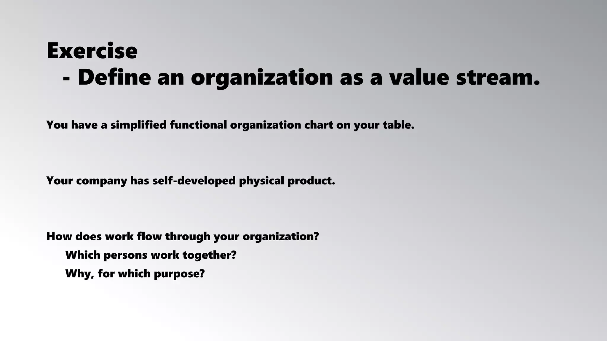 Exercise
You have a simplified functional organization chart on your table.
Your company has self-developed physical product.
How does work flow through your organization?
Which persons work together?
Why, for which purpose?
- Define an organization as a value stream.
 