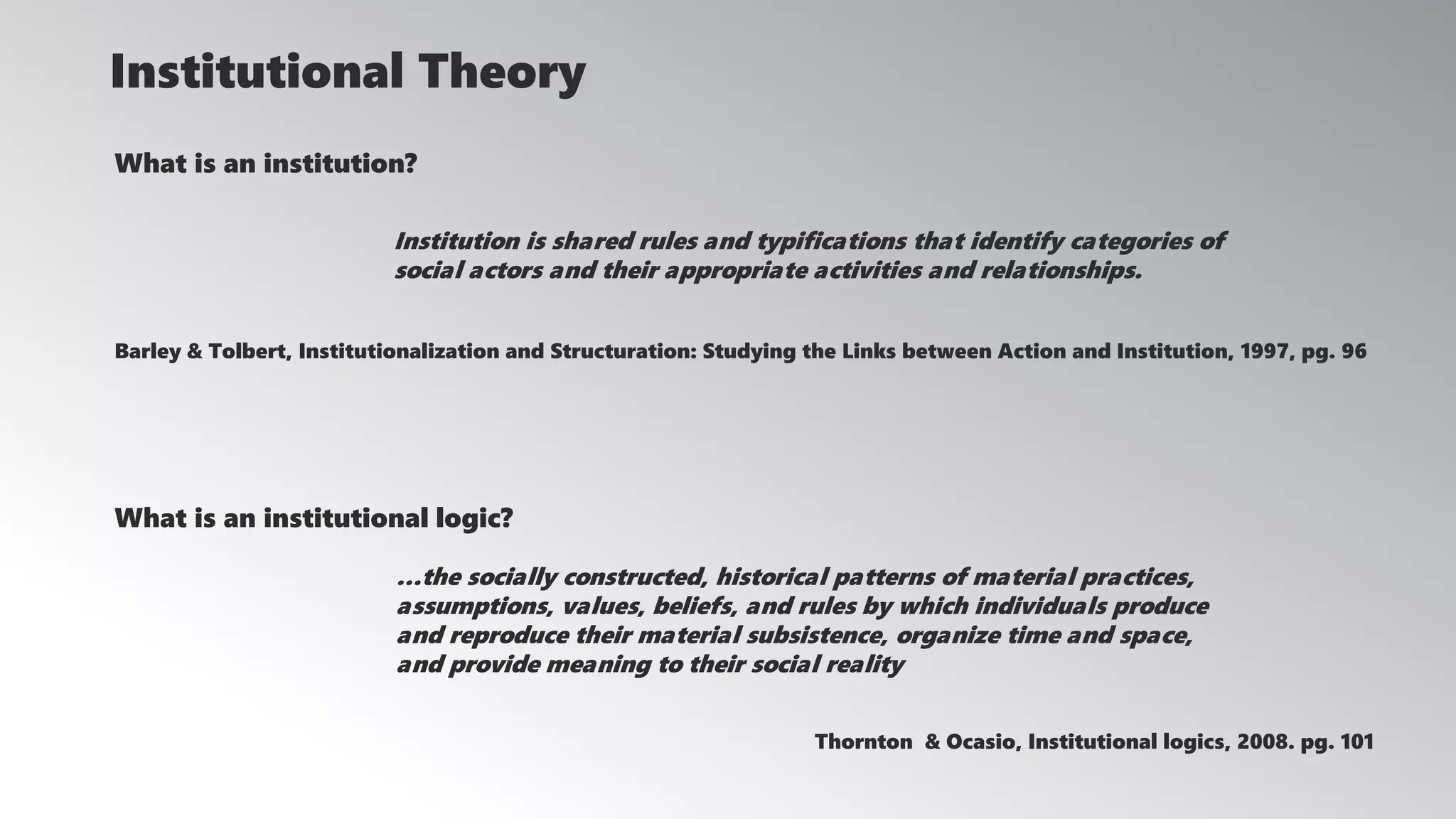 What is an institution?
Institution is shared rules and typifications that identify categories of
social actors and their appropriate activities and relationships.
Barley & Tolbert, Institutionalization and Structuration: Studying the Links between Action and Institution, 1997, pg. 96
Institutional Theory
What is an institutional logic?
…the socially constructed, historical patterns of material practices,
assumptions, values, beliefs, and rules by which individuals produce
and reproduce their material subsistence, organize time and space,
and provide meaning to their social reality
Thornton & Ocasio, Institutional logics, 2008. pg. 101
 