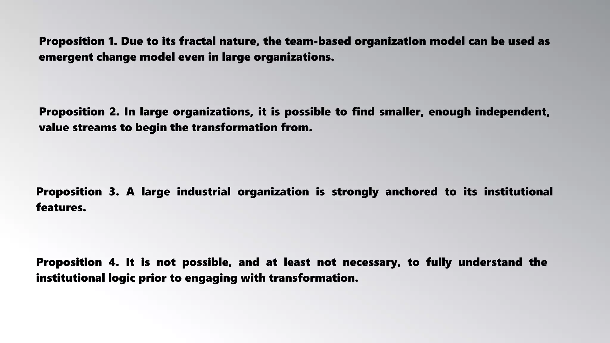 Proposition 3. A large industrial organization is strongly anchored to its institutional
features.
Proposition 4. It is not possible, and at least not necessary, to fully understand the
institutional logic prior to engaging with transformation.
Proposition 2. In large organizations, it is possible to find smaller, enough independent,
value streams to begin the transformation from.
Proposition 1. Due to its fractal nature, the team-based organization model can be used as
emergent change model even in large organizations.
 