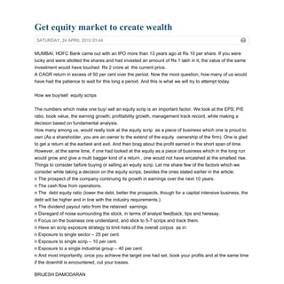 Get equity market to create wealth
 SATURDAY, 24 APRIL 2010 03:44


MUMBAI, HDFC Bank came out with an IPO more than 13 years ago at Rs 10 per share. If you were
lucky and were allotted the shares and had invested an amount of Rs 1 lakh in it, the value of the same
investment would have touched Rs 2 crore at the current price.
A CAGR return in excess of 50 per cent over the period. Now the moot question, how many of us would
have had the patience to wait for this long a period. And this is what we will try to attempt today.


How we buy/sell equity scrips


The numbers which make one buy/ sell an equity scrip is an important factor. We look at the EPS; P/E
ratio, book value, the earning growth; profitability growth, management track record, while making a
decision based on fundamental analysis.
How many among us, would really look at the equity scrip as a piece of business which one is proud to
own (As a shareholder, you are an owner to the extend of the equity ownership of the firm). One is glad
to get a return at the earliest and exit. And then brag about the profit earned in the short span of time.
However, at the same time, if one had looked at the equity as a piece of business which in the long run
would grow and give a multi bagger kind of a return , one would not have encashed at the smallest rise.
Things to consider before buying or selling an equity scrip. Let me share few of the factors which we
consider while taking a decision on the equity scrips, besides the ones stated earlier in the article:
n The prospect of the company continuing its growth in earnings over the next 10 years.
n The cash flow from operations.
n The debt equity ratio (lower the debt, better the prospects, though for a capital intensive business, the
debt will be higher and in line with the industry requirements.)
n The dividend payout ratio from the retained earnings.
n Disregard of noise surrounding the stock, in terms of analyst feedback, tips and heresay.
n Focus on the business one understand, and stick to 5-7 scrips and track them.
n Have an scrip exposure strategy to limit risks of the overall corpus as in:
n Exposure to single sector – 25 per cent.
n Exposure to single scrip – 10 per cent.
n Exposure to a single industrial group – 40 per cent.
n And most importantly, once you achieve the target one had set, book your profits and at the same time
if the downhill is encountered, cut your losses.

BRIJESH DAMODARAN
 