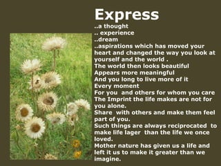 Express  ..a thought .. experience ..dream  ..aspirations which has moved your heart and changed the way you look at yourself and the world . The world then looks beautiful Appears more meaningful And you long to live more of it  Every moment For you  and others for whom you care The Imprint the life makes are not for you alone. Share  with others and make them feel part of you. Such things are always reciprocated  to make life lager  than the life we once loved. Mother nature has given us a life and left it us to make it greater than we imagine. 