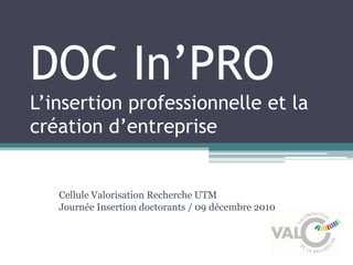 DOC In’PRO
L’insertion professionnelle et la
création d’entreprise


   Cellule Valorisation Recherche UTM
   Journée Insertion doctorants / 09 décembre 2010
 