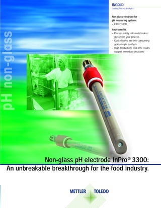 Non-glass pH electrode InPro® 3300:
An unbreakable breakthrough for the food industry.
Non-glass electrode for
pH measuring systems
– InPro® 3300
Your benefits
– Process safety: eliminate broken
glass from your process
– Cost-effective: no time-consuming
grab-sample analysis
– High-productivity: real-time results
support immediate decisions
INGOLD
Leading Process Analytics
 