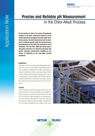 INGOLD	
                                                                                       Leading Process Analytics




                         Precise	and	Reliable	pH	Measurement	
Application Note

                                      in the Chlor-Alkali Process

                   For	the	purpose	of	yield	on	one	side,	and	equipment	
                   integrity	on	the	other,	accurate	pH	control	is	of	the	
                   utmost	importance	throughout	the	chlor-alkali	mem-
                   brane	process.	Elevated	temperatures	and	the	pres-
                   ence	of	oxidants	typically	make	the	measurement	of	
                   pH	problematic	as	they	affect	the	performance	of	pH	
                   electrodes.	The	new	InPro	4850	i	pH	sensor	uses	a	
                   pNa	glass	membrane	in	its	reference	electrode.	This	
                   greatly	 increases	 measurement	 reliability	 as	 the		
                   sensor	 is	 unaffected	 by	 the	 chlor-alkali	 process	
                                                                         	
                   conditions.			



                   Background	
                   Chlorine is one of the most important building blocks in chem-
                   istry and is used in a large number of manufacturing proce-
                   dures. Production of chlorine from the chlor-alkali process is
                   through the electrolysis of brine (a saturated sodium chloride
                   solution). Although three production processes exist: mercury
                   cell, diaphragm cell and membrane cell, the latter process is
                   nowadays preferred for environmental and energy consump-
                   tion reasons and will eventually replace the other two tech-
                   niques.

                   Process
                   In the membrane cell process, saturated brine enters an elec-
                   trolysis cell where, at the anode, chloride ions are oxidized to
                   chlorine gas which is collected at the top of the cell. The sodi-
                   um ions in the brine diffuse through an ion exchange mem-
                   brane and enter the cathode side of the cell. Here, water from
                   the solution is hydrolyzed, forming hydrogen and hydroxide
                   ions. The sodium and hydroxide ions combine to form caustic
 