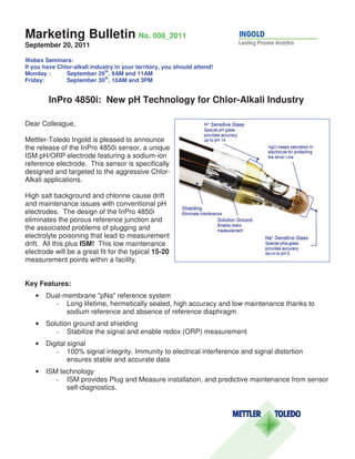 Marketing Bulletin No. 008_2011
September 20, 2011

Webex Seminars:
If you have Chlor-alkali industry in your territory, you should attend!
                              th
Monday :       September 26 , 9AM and 11AM
                              th
Friday:        September 30 , 10AM and 3PM


        InPro 4850i: New pH Technology for Chlor-Alkali Industry

Dear Colleague,

Mettler-Toledo Ingold is pleased to announce
the release of the InPro 4850i sensor, a unique
ISM pH/ORP electrode featuring a sodium-ion
reference electrode. This sensor is specifically
designed and targeted to the aggressive Chlor-
Alkali applications.

High salt background and chlorine cause drift
and maintenance issues with conventional pH
electrodes. The design of the InPro 4850i
eliminates the porous reference junction and
the associated problems of plugging and
electrolyte poisoning that lead to measurement
drift. All this plus ISM! This low maintenance
electrode will be a great fit for the typical 15-20
measurement points within a facility.


Key Features:
   •   Dual-membrane "pNa" reference system
         - Long lifetime, hermetically sealed, high accuracy and low maintenance thanks to
             sodium reference and absence of reference diaphragm
   •   Solution ground and shielding
          - Stabilize the signal and enable redox (ORP) measurement
   •   Digital signal
          - 100% signal integrity. Immunity to electrical interference and signal distortion
               ensures stable and accurate data
   •   ISM technology
          - ISM provides Plug and Measure installation, and predictive maintenance from sensor
             self-diagnostics.
 