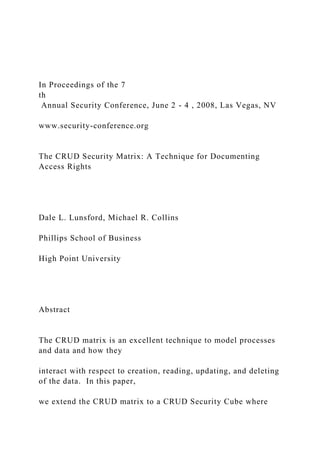 In Proceedings of the 7
th
Annual Security Conference, June 2 - 4 , 2008, Las Vegas, NV
www.security-conference.org
The CRUD Security Matrix: A Technique for Documenting
Access Rights
Dale L. Lunsford, Michael R. Collins
Phillips School of Business
High Point University
Abstract
The CRUD matrix is an excellent technique to model processes
and data and how they
interact with respect to creation, reading, updating, and deleting
of the data. In this paper,
we extend the CRUD matrix to a CRUD Security Cube where
 