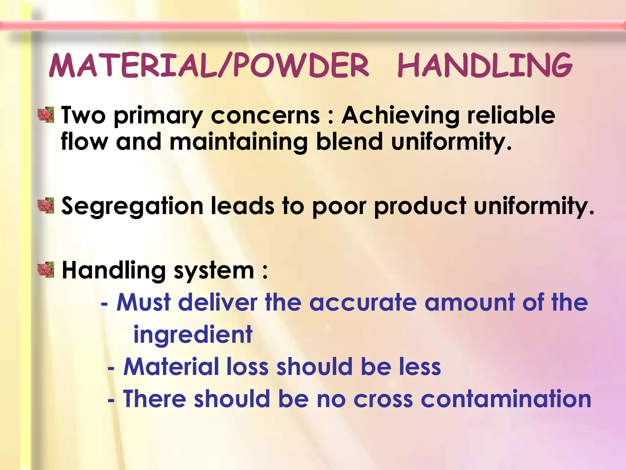 MATERIAL/POWDER HANDLING
Two primary concerns : Achieving reliable
flow and maintaining blend uniformity.

Segregation leads to poor product uniformity.

Handling system :
  - Must deliver the accurate amount of the
      ingredient
   - Material loss should be less
   - There should be no cross contamination
 