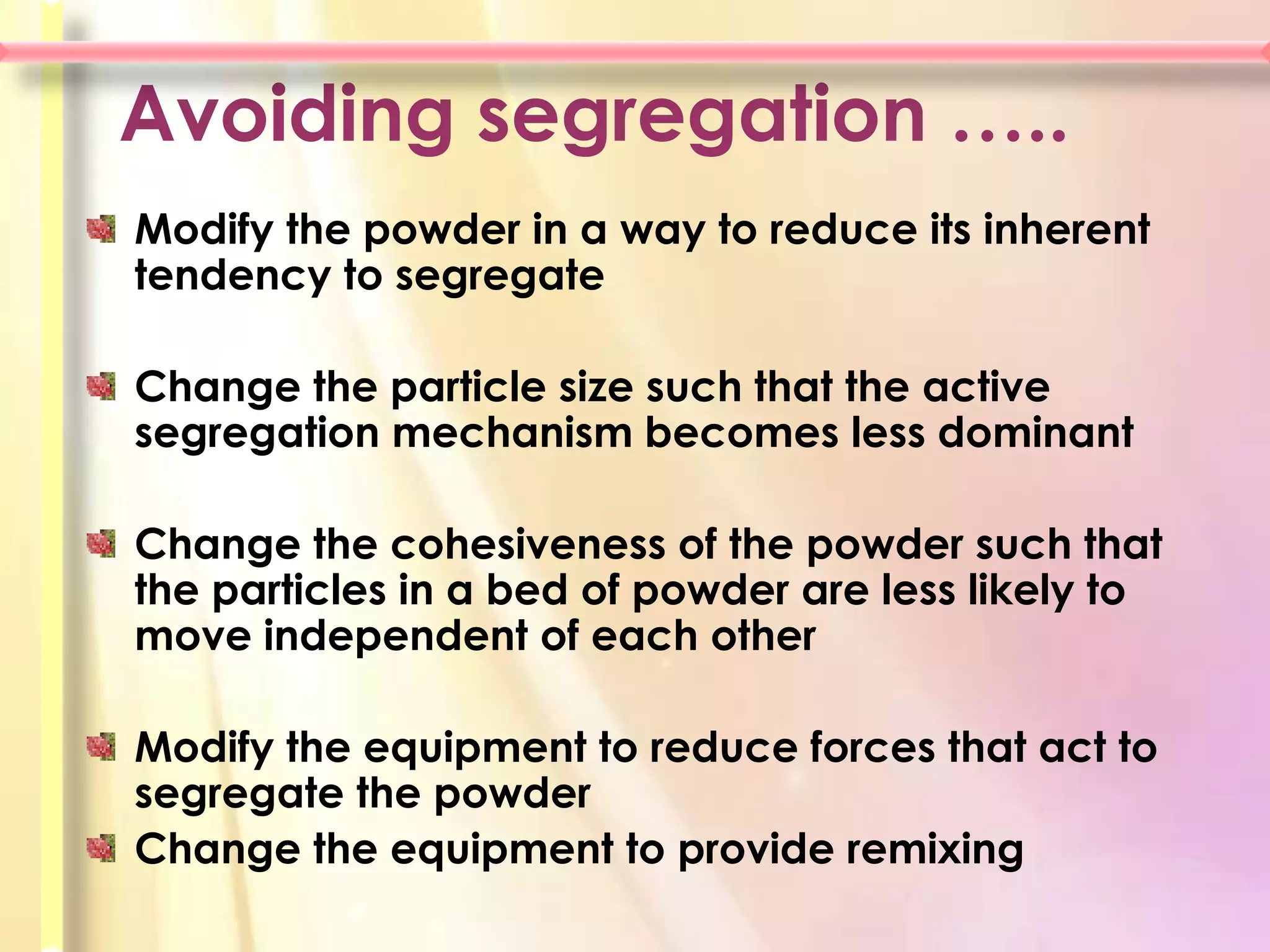 Avoiding segregation …..
Modify the powder in a way to reduce its inherent
tendency to segregate

Change the particle size such that the active
segregation mechanism becomes less dominant

Change the cohesiveness of the powder such that
the particles in a bed of powder are less likely to
move independent of each other

Modify the equipment to reduce forces that act to
segregate the powder
Change the equipment to provide remixing
 