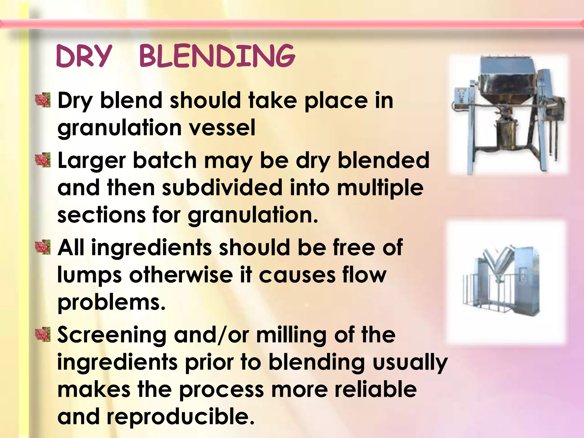 DRY BLENDING
Dry blend should take place in
granulation vessel
Larger batch may be dry blended
and then subdivided into multiple
sections for granulation.
All ingredients should be free of
lumps otherwise it causes flow
problems.
Screening and/or milling of the
ingredients prior to blending usually
makes the process more reliable
and reproducible.
 