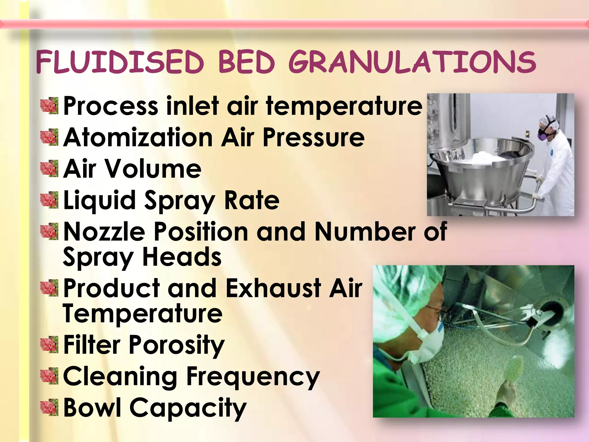 FLUIDISED BED GRANULATIONS
 Process inlet air temperature
 Atomization Air Pressure
 Air Volume
 Liquid Spray Rate
 Nozzle Position and Number of
 Spray Heads
 Product and Exhaust Air
 Temperature
 Filter Porosity
 Cleaning Frequency
 Bowl Capacity
 