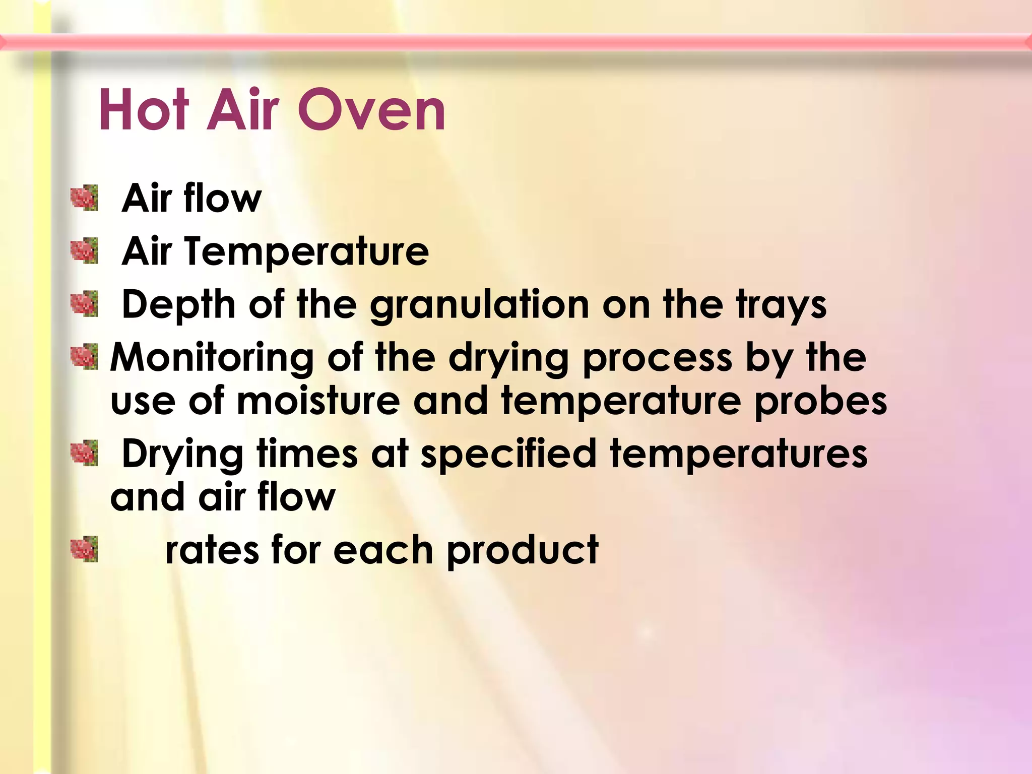 Hot Air Oven
Air flow
Air Temperature
Depth of the granulation on the trays
Monitoring of the drying process by the
use of moisture and temperature probes
Drying times at specified temperatures
and air flow
   rates for each product
 