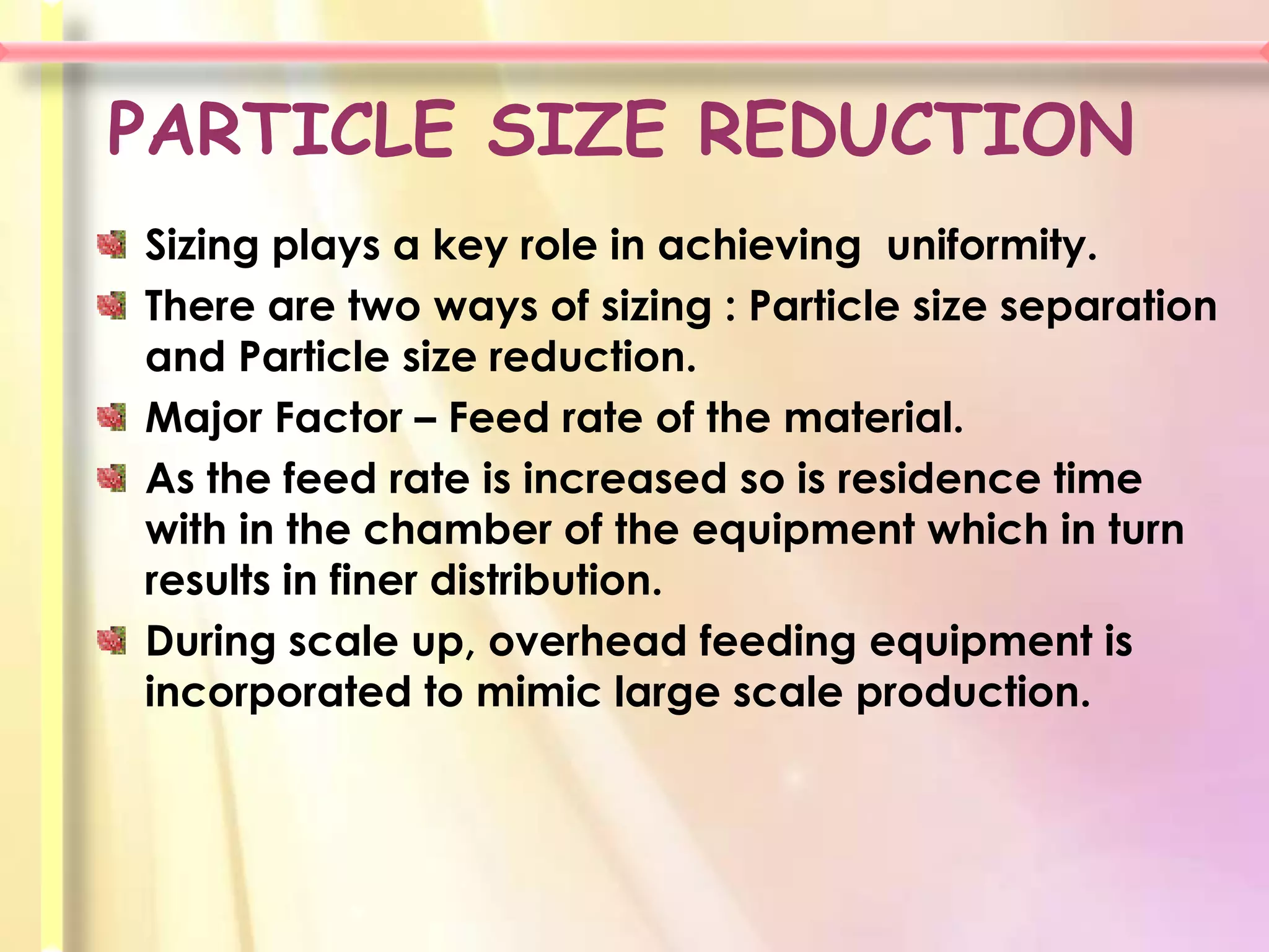 PARTICLE SIZE REDUCTION
Sizing plays a key role in achieving uniformity.
There are two ways of sizing : Particle size separation
and Particle size reduction.
Major Factor – Feed rate of the material.
As the feed rate is increased so is residence time
with in the chamber of the equipment which in turn
results in finer distribution.
During scale up, overhead feeding equipment is
incorporated to mimic large scale production.
 