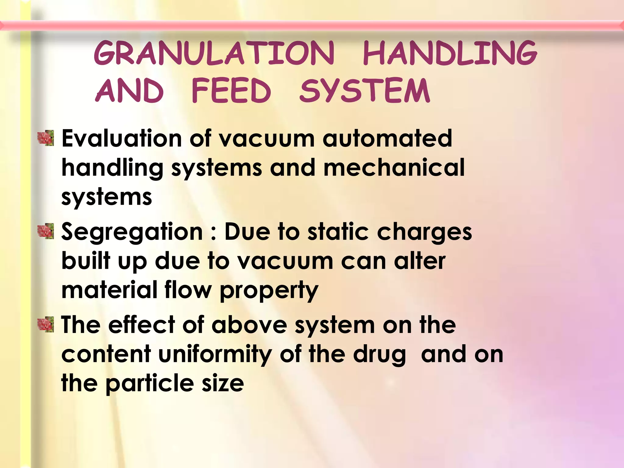 GRANULATION HANDLING
  AND FEED SYSTEM
Evaluation of vacuum automated
handling systems and mechanical
systems
Segregation : Due to static charges
built up due to vacuum can alter
material flow property
The effect of above system on the
content uniformity of the drug and on
the particle size
 