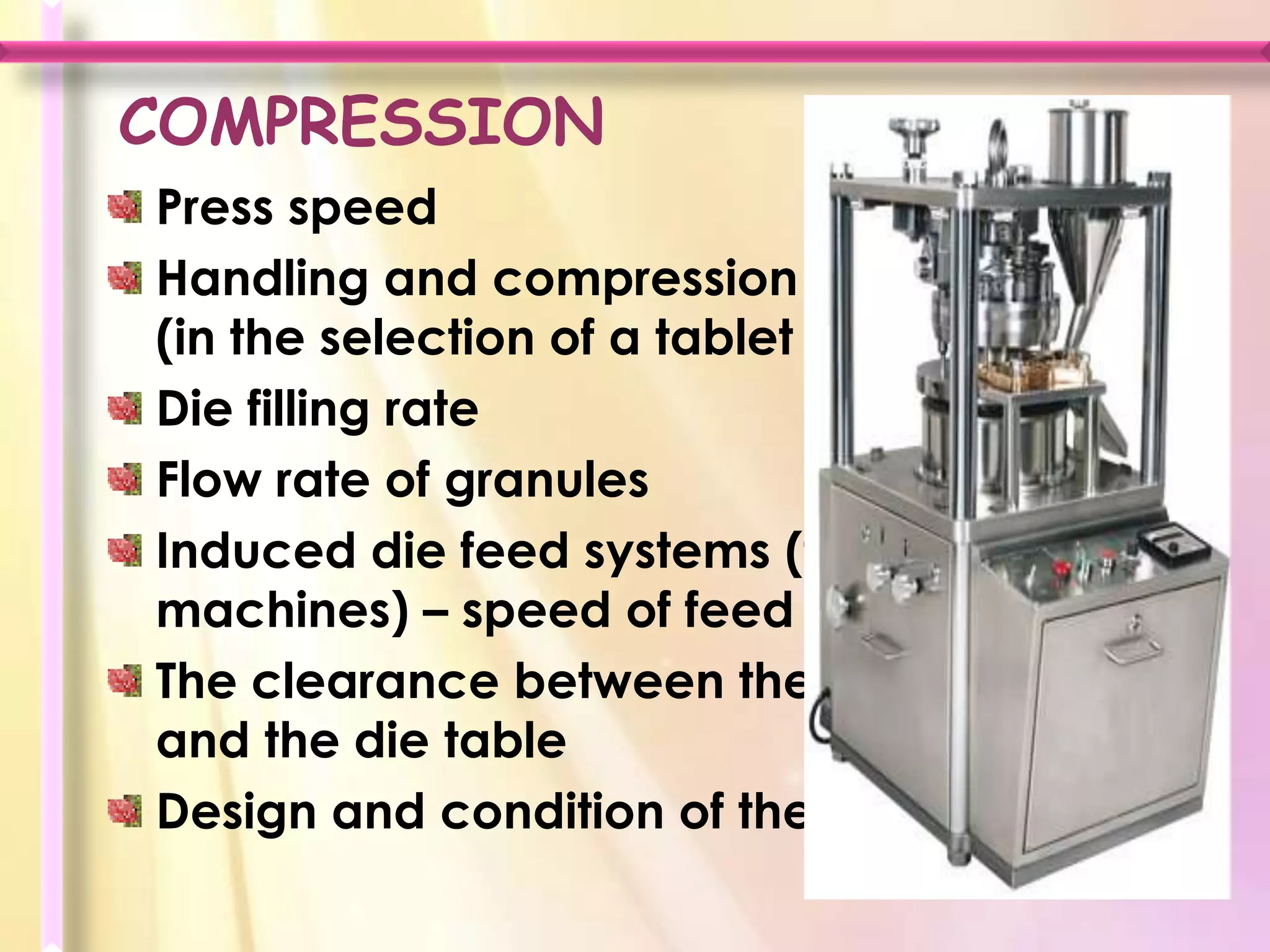 COMPRESSION
Press speed
Handling and compression characteristics
(in the selection of a tablet press)
Die filling rate
Flow rate of granules
Induced die feed systems (for high speed
machines) – speed of feed paddles
The clearance between the scraper blade
and the die table
Design and condition of the punches
 