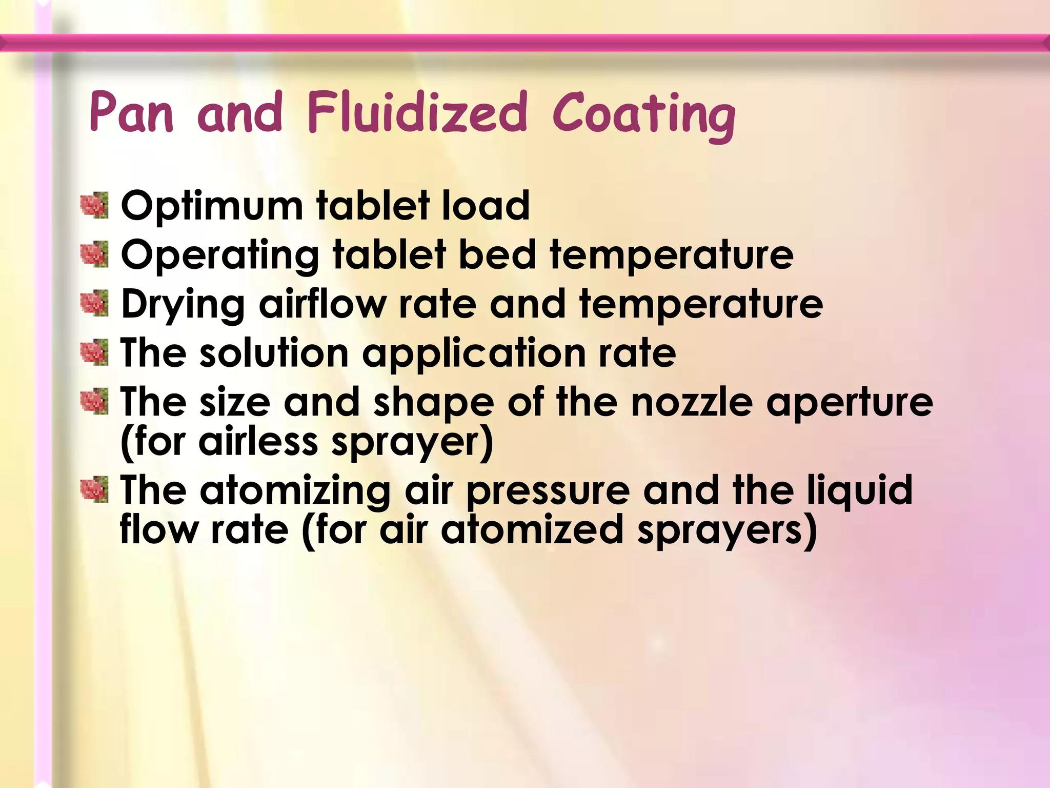 Pan and Fluidized Coating
 Optimum tablet load
 Operating tablet bed temperature
 Drying airflow rate and temperature
 The solution application rate
 The size and shape of the nozzle aperture
 (for airless sprayer)
 The atomizing air pressure and the liquid
 flow rate (for air atomized sprayers)
 