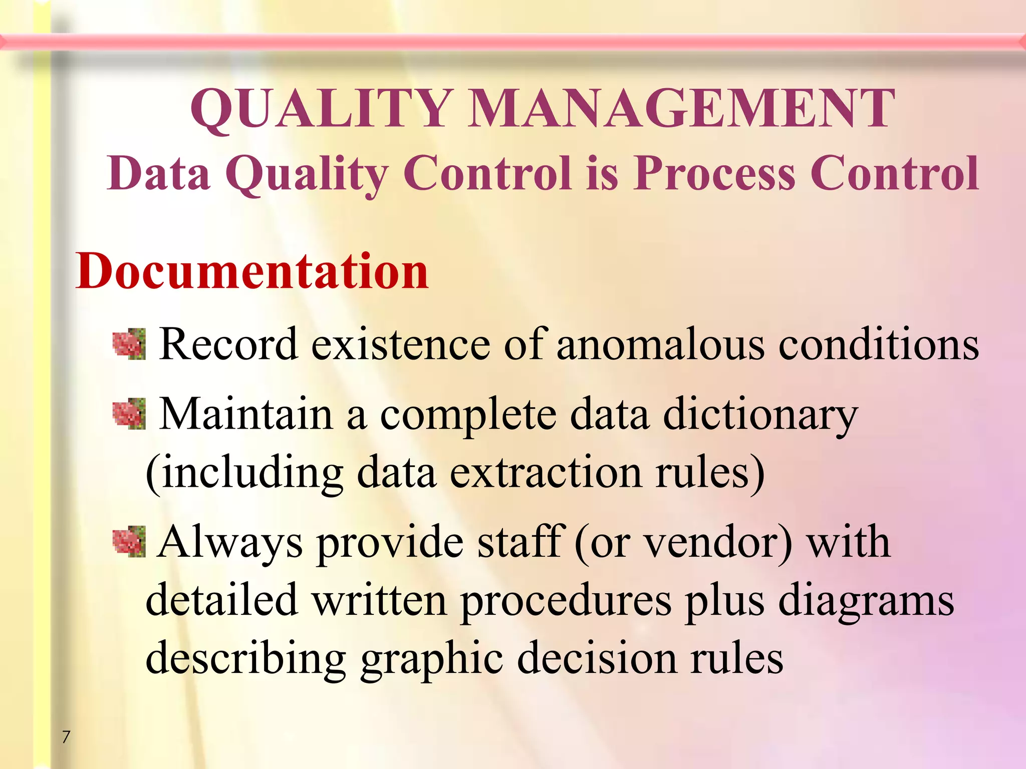 QUALITY MANAGEMENT
     Data Quality Control is Process Control
    Documentation
       Record existence of anomalous conditions
       Maintain a complete data dictionary
      (including data extraction rules)
       Always provide staff (or vendor) with
      detailed written procedures plus diagrams
      describing graphic decision rules
7
 