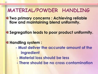 MATERIAL/POWDER HANDLING
Two primary concerns : Achieving reliable
flow and maintaining blend uniformity.

Segregation leads to poor product uniformity.

Handling system :
  - Must deliver the accurate amount of the
      ingredient
   - Material loss should be less
   - There should be no cross contamination
 