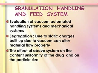 GRANULATION HANDLING
  AND FEED SYSTEM
Evaluation of vacuum automated
handling systems and mechanical
systems
Segregation : Due to static charges
built up due to vacuum can alter
material flow property
The effect of above system on the
content uniformity of the drug and on
the particle size
 