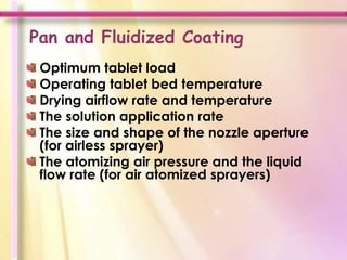 Pan and Fluidized Coating
 Optimum tablet load
 Operating tablet bed temperature
 Drying airflow rate and temperature
 The solution application rate
 The size and shape of the nozzle aperture
 (for airless sprayer)
 The atomizing air pressure and the liquid
 flow rate (for air atomized sprayers)
 