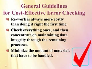General Guidelines
for Cost-Effective Error Checking
    Re-work is always more costly
    than doing it right the first time.
    Check everything once, and then
    concentrate on maintaining data
    integrity through the remaining
    processes.
    Minimize the amount of materials
    that have to be handled.

6
 