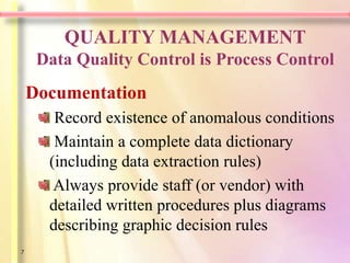 QUALITY MANAGEMENT
     Data Quality Control is Process Control
    Documentation
       Record existence of anomalous conditions
       Maintain a complete data dictionary
      (including data extraction rules)
       Always provide staff (or vendor) with
      detailed written procedures plus diagrams
      describing graphic decision rules
7
 