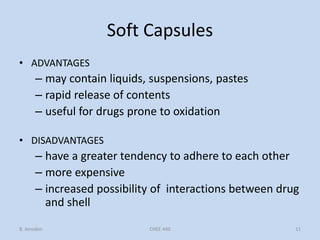 Soft Capsules
• ADVANTAGES
– may contain liquids, suspensions, pastes
– rapid release of contents
– useful for drugs prone to oxidation
• DISADVANTAGES
– have a greater tendency to adhere to each other
– more expensive
– increased possibility of interactions between drug
and shell
B. Amsden 11CHEE 440
 