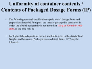 Uniformity of container contents /
Contents of Packaged Dosage Forms (IP)
• The following tests and specifications apply to oral dosage forms and
preparations intended for topical use that are packaged in containers in
which the labeled net quantity is not more than 100 g or 300 ml or 1000
units, as the case may be
• For higher labeled quantities the test and limits given in the standards of
Weights and Measures (Packaged commodities) Rules, 1977 may be
followed.
 