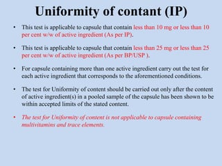 • This test is applicable to capsule that contain less than 10 mg or less than 10
per cent w/w of active ingredient (As per IP).
• This test is applicable to capsule that contain less than 25 mg or less than 25
per cent w/w of active ingredient (As per BP/USP ).
• For capsule containing more than one active ingredient carry out the test for
each active ingredient that corresponds to the aforementioned conditions.
• The test for Uniformity of content should be carried out only after the content
of active ingredient(s) in a pooled sample of the capsule has been shown to be
within accepted limits of the stated content.
• The test for Uniformity of content is not applicable to capsule containing
multivitamins and trace elements.
Uniformity of contant (IP)
 