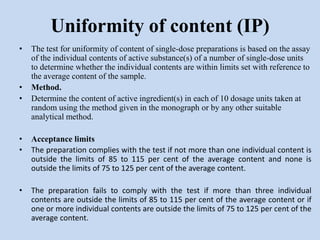 • The test for uniformity of content of single-dose preparations is based on the assay
of the individual contents of active substance(s) of a number of single-dose units
to determine whether the individual contents are within limits set with reference to
the average content of the sample.
• Method.
• Determine the content of active ingredient(s) in each of 10 dosage units taken at
random using the method given in the monograph or by any other suitable
analytical method.
• Acceptance limits
• The preparation complies with the test if not more than one individual content is
outside the limits of 85 to 115 per cent of the average content and none is
outside the limits of 75 to 125 per cent of the average content.
• The preparation fails to comply with the test if more than three individual
contents are outside the limits of 85 to 115 per cent of the average content or if
one or more individual contents are outside the limits of 75 to 125 per cent of the
average content.
Uniformity of content (IP)
 