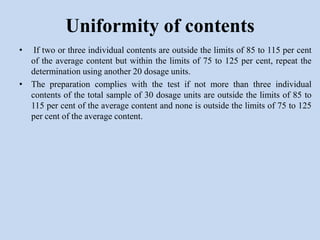 • If two or three individual contents are outside the limits of 85 to 115 per cent
of the average content but within the limits of 75 to 125 per cent, repeat the
determination using another 20 dosage units.
• The preparation complies with the test if not more than three individual
contents of the total sample of 30 dosage units are outside the limits of 85 to
115 per cent of the average content and none is outside the limits of 75 to 125
per cent of the average content.
Uniformity of contents
 