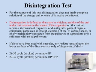 Disintegration Test
• For the purpose of this test, disintegration does not imply complete
solution of the dosage unit or even of its active constituent.
• Disintegration is defined as that state in which no residue of the unit
under test remains on the screen of the apparatus or, if a residue
remains, it consists of fragments of disintegrated parts of capsule
component parts such as insoluble coating of the of capsule shells, or
of any melted fatty substance from the pessaries or suppository or is a
soft mass with no palpable core.
• If discs have been used with capsules, any residue remaining on the
lower surfaces of the discs consists only of fragments of shells.
• 28-32 cycle (strokes) per minute IP
• 29-32 cycle (strokes) per minute BP/USP
 