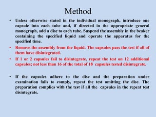 Method
• Unless otherwise stated in the individual monograph, introduce one
capsule into each tube and, if directed in the appropriate general
monograph, add a disc to each tube. Suspend the assembly in the beaker
containing the specified liquid and operate the apparatus for the
specified time.
• Remove the assembly from the liquid. The capsules pass the test if all of
them have disintegrated.
• If 1 or 2 capsules fail to disintegrate, repeat the test on 12 additional
capsules; not less than 16 of the total of 18 capsules tested disintegrate.
• If the capsules adhere to the disc and the preparation under
examination fails to comply, repeat the test omitting the disc. The
preparation complies with the test if all the capsules in the repeat test
disintegrate.
 