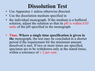 Dissolution Test
• Use Apparatus 1 unless otherwise directed.
• Use the dissolution medium specified in
• the individual monograph. If the medium is a buffered
solution, adjust the solution so that its pH is within 0.05
units of the pH specified in the monograph.
• Time. Where a single time specification is given in
the monograph, the test may be concluded in a shorter
period if the requirement for the minimum amount
dissolved is met. If two or more times are specified,
specimen are to be withdrawn only at the stated times,
within a tolerance of ± 2 per cent.
 