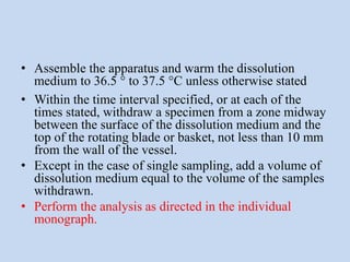 • Assemble the apparatus and warm the dissolution
medium to 36.5 ° to 37.5 °C unless otherwise stated
• Within the time interval specified, or at each of the
times stated, withdraw a specimen from a zone midway
between the surface of the dissolution medium and the
top of the rotating blade or basket, not less than 10 mm
from the wall of the vessel.
• Except in the case of single sampling, add a volume of
dissolution medium equal to the volume of the samples
withdrawn.
• Perform the analysis as directed in the individual
monograph.
 