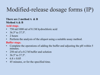 Modified-release dosage forms (IP)
There are 2 method A & B
Method A & B
Acid stage.
• 750 ml/1000 ml of 0.1M hydrochloric acid
• 36.5º to 37.5º.
• 2 hours
• Perform the analysis of the aliquot using a suitable assay method.
Buffer stage.
• Complete the operations of adding the buffer and adjusting the pH within 5
minutes.
• 250 ml of a 0.2 M buffer and solution
• 36.5º to 37.5º.
• 6.8 ± 0.05
• 45 minutes, or for the specified time.
 