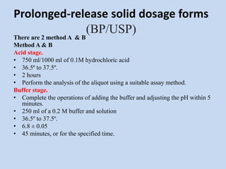 Prolonged-release solid dosage forms
(BP/USP)
There are 2 method A & B
Method A & B
Acid stage.
• 750 ml/1000 ml of 0.1M hydrochloric acid
• 36.5º to 37.5º.
• 2 hours
• Perform the analysis of the aliquot using a suitable assay method.
Buffer stage.
• Complete the operations of adding the buffer and adjusting the pH within 5
minutes.
• 250 ml of a 0.2 M buffer and solution
• 36.5º to 37.5º.
• 6.8 ± 0.05
• 45 minutes, or for the specified time.
 