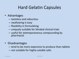 Hard Gelatin Capsules
• Advantages
– tasteless and odourless
– swallowing is easy
– flexibility in formulating
– uniquely suitable for blinded clinical trials
– useful for extemporaneous compounding by
pharmacist
• Disadvantages
– tend to be more expensive to produce than tablets
– not suitable for highly soluble salts
B. Amsden 7CHEE 440
 