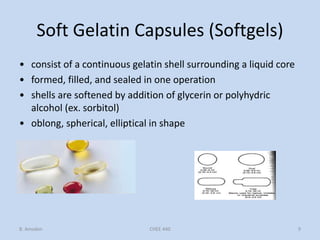 Soft Gelatin Capsules (Softgels)
• consist of a continuous gelatin shell surrounding a liquid core
• formed, filled, and sealed in one operation
• shells are softened by addition of glycerin or polyhydric
alcohol (ex. sorbitol)
• oblong, spherical, elliptical in shape
B. Amsden 9CHEE 440
 