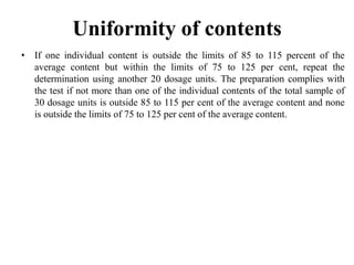• If one individual content is outside the limits of 85 to 115 percent of the
average content but within the limits of 75 to 125 per cent, repeat the
determination using another 20 dosage units. The preparation complies with
the test if not more than one of the individual contents of the total sample of
30 dosage units is outside 85 to 115 per cent of the average content and none
is outside the limits of 75 to 125 per cent of the average content.
Uniformity of contents
 
