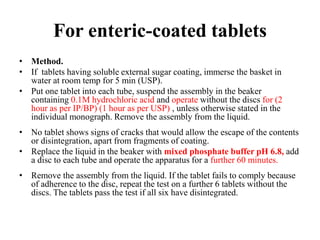 For enteric-coated tablets
• Method.
• If tablets having soluble external sugar coating, immerse the basket in
water at room temp for 5 min (USP).
• Put one tablet into each tube, suspend the assembly in the beaker
containing 0.1M hydrochloric acid and operate without the discs for (2
hour as per IP/BP) (1 hour as per USP) , unless otherwise stated in the
individual monograph. Remove the assembly from the liquid.
• No tablet shows signs of cracks that would allow the escape of the contents
or disintegration, apart from fragments of coating.
• Replace the liquid in the beaker with mixed phosphate buffer pH 6.8, add
a disc to each tube and operate the apparatus for a further 60 minutes.
• Remove the assembly from the liquid. If the tablet fails to comply because
of adherence to the disc, repeat the test on a further 6 tablets without the
discs. The tablets pass the test if all six have disintegrated.
 